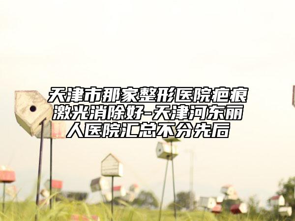 天津市那家整形医院疤痕激光消除好-天津河东丽人医院汇总不分先后