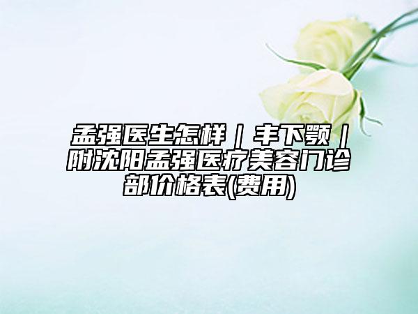 孟强医生怎样｜丰下颚｜附沈阳孟强医疗美容门诊部价格表(费用)