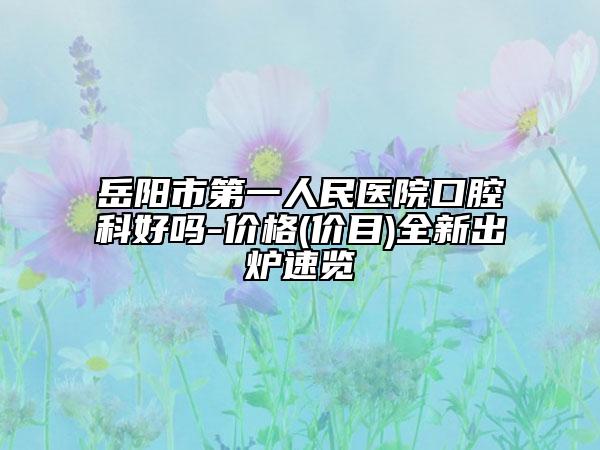 岳阳市第一人民医院口腔科好吗-价格(价目)全新出炉速览