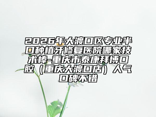 2026年大渡口区专业半口种植牙修复医院哪家技术棒-重庆市泰康拜博口腔（重庆大渡口店）人气口碑不错
