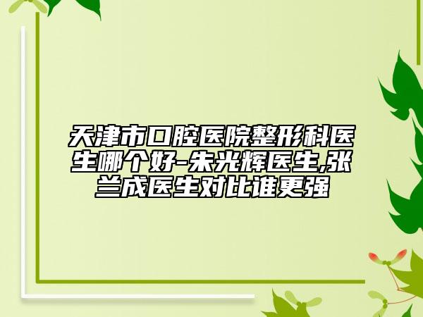 天津市口腔医院整形科医生哪个好-朱光辉医生,张兰成医生对比谁更强