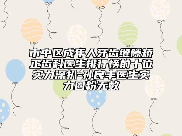 市中区成年人牙齿缝隙矫正齿科医生排行榜前十位实力深扒-孙良丰医生实力圈粉无数