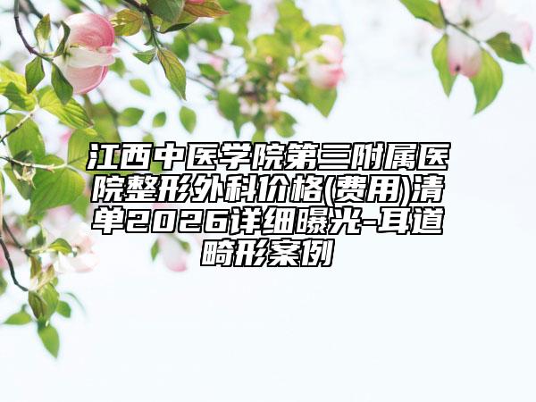 江西中医学院第三附属医院整形外科价格(费用)清单2026详细曝光-耳道畸形案例