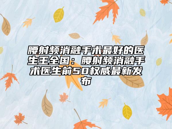 腰射频消融手术最好的医生王全国：腰射频消融手术医生前50权威最新发布