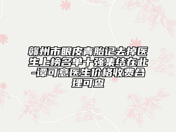 赣州市眼皮青胎记去掉医生上榜名单十强集结在此-谭可意医生价格收费合理可查