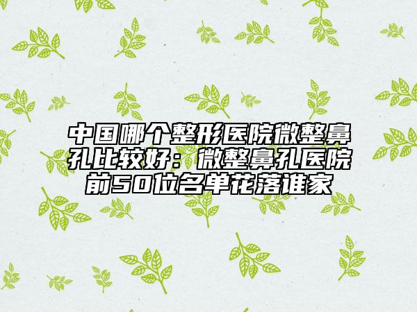 中国哪个整形医院微整鼻孔比较好：微整鼻孔医院前50位名单花落谁家
