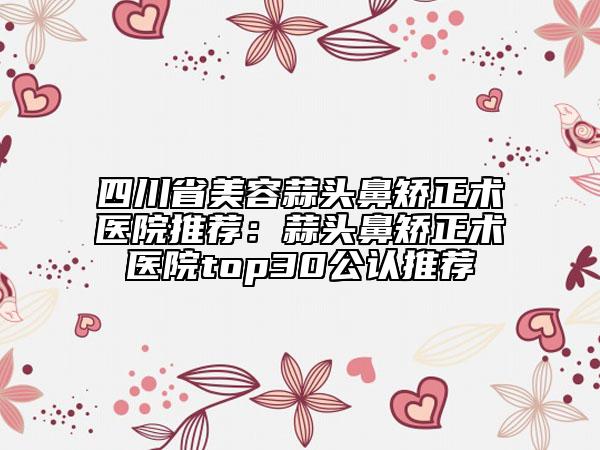 四川省美容蒜头鼻矫正术医院推荐：蒜头鼻矫正术医院top30公认推荐