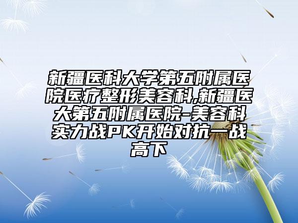新疆医科大学第五附属医院医疗整形美容科,新疆医大第五附属医院-美容科实力战PK开始对抗一战高下