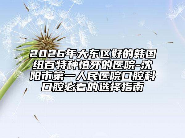 2026年大东区好的韩国纽百特种植牙的医院-沈阳市第一人民医院口腔科口腔必看的选择指南