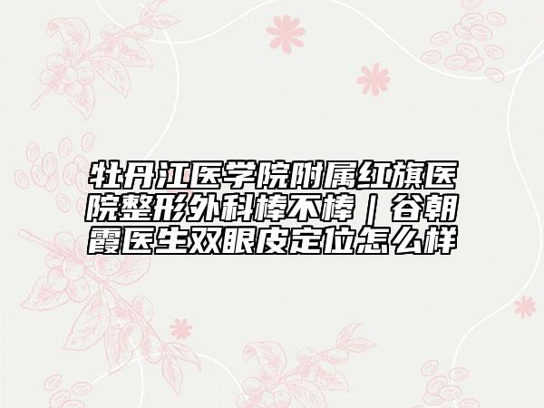 牡丹江医学院附属红旗医院整形外科棒不棒｜谷朝霞医生双眼皮定位怎么样