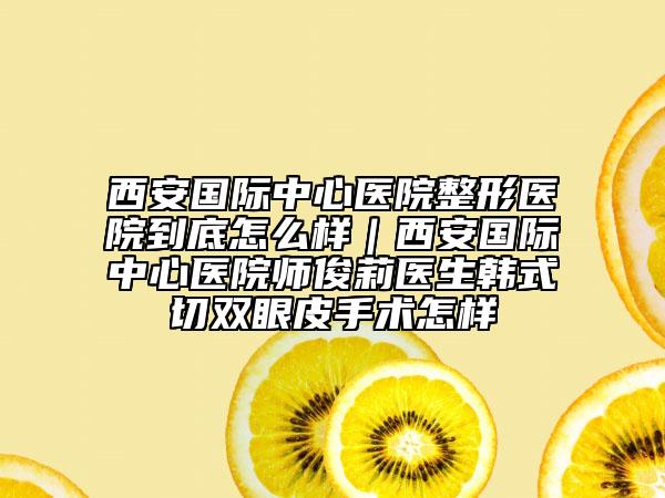 西安国际中心医院整形医院到底怎么样｜西安国际中心医院师俊莉医生韩式切双眼皮手术怎样