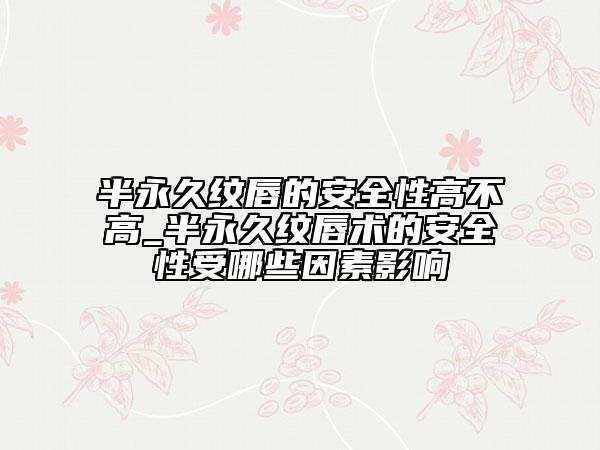 半永久纹唇的安全性高不高_半永久纹唇术的安全性受哪些因素影响