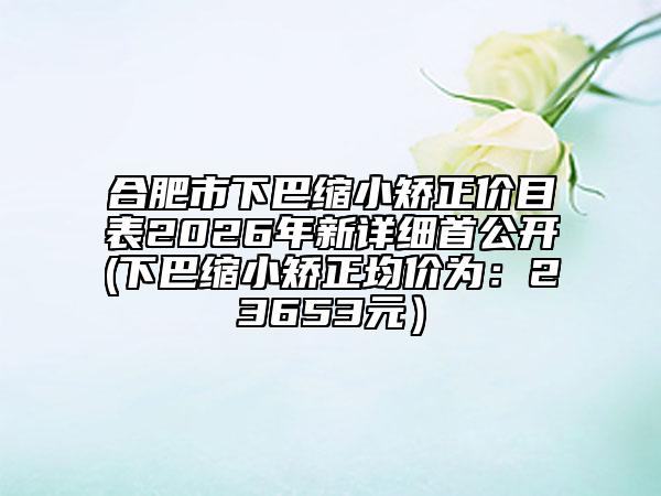 合肥市下巴缩小矫正价目表2026年新详细首公开(下巴缩小矫正均价为：23653元）