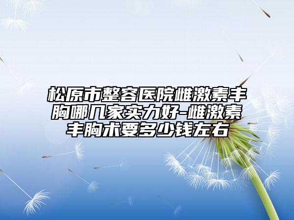 松原市整容医院雌激素丰胸哪几家实力好-雌激素丰胸术要多少钱左右