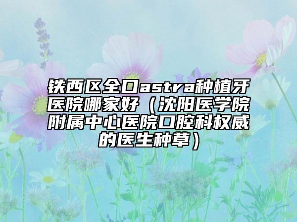 铁西区全口astra种植牙医院哪家好（沈阳医学院附属中心医院口腔科权威的医生种草）