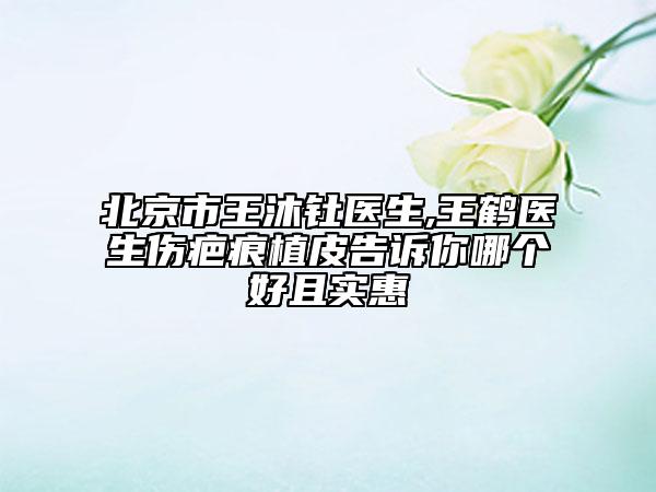 北京市王沐钍医生,王鹤医生伤疤痕植皮告诉你哪个好且实惠
