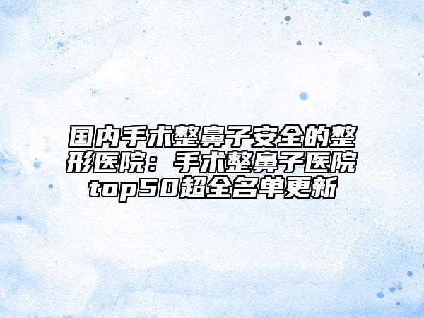 国内手术整鼻子安全的整形医院：手术整鼻子医院top50超全名单更新