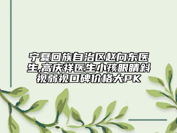宁夏回族自治区赵向东医生,高庆祥医生小孩眼睛斜视弱视口碑价格大PK
