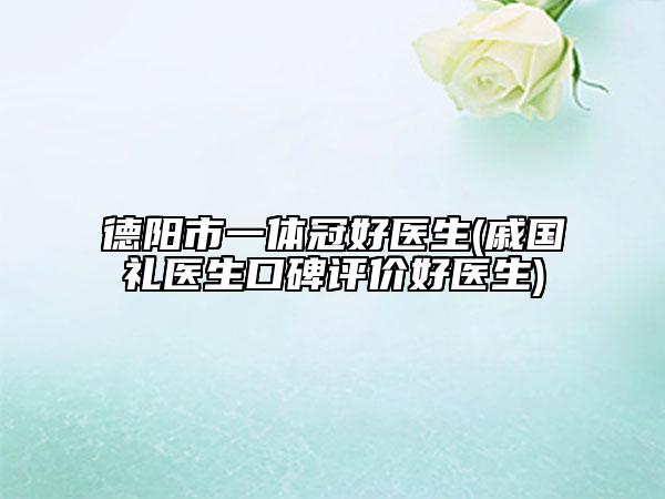 德阳市一体冠好医生(戚国礼医生口碑评价好医生)