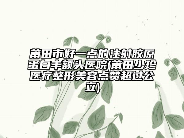 莆田市好一点的注射胶原蛋白丰额头医院(莆田少珍医疗整形美容点赞超过公立)