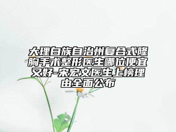 大理白族自治州复合式隆胸手术整形医生哪位便宜又好-宋宏文医生上榜理由全面公布
