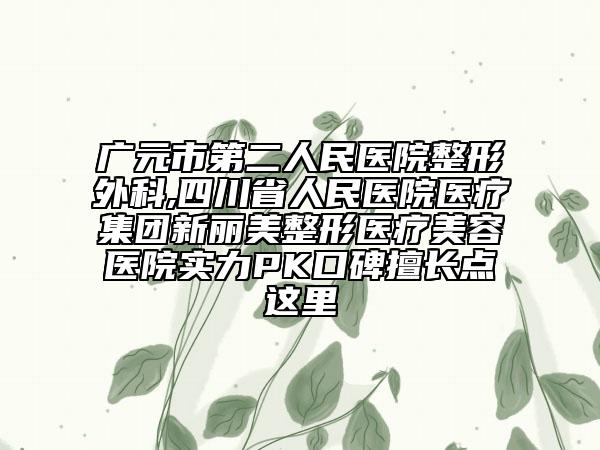 广元市第二人民医院整形外科,四川省人民医院医疗集团新丽美整形医疗美容医院实力PK口碑擅长点这里