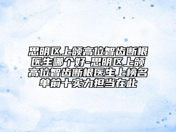 思明区上颌高位智齿断根医生哪个好-思明区上颌高位智齿断根医生上榜名单前十实力担当在此