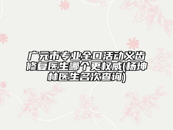 广元市专业全口活动义齿修复医生哪个更权威(杨坤林医生名次查询)