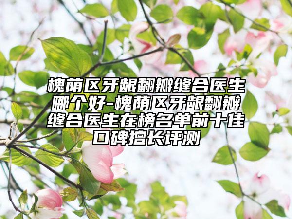 槐荫区牙龈翻瓣缝合医生哪个好-槐荫区牙龈翻瓣缝合医生在榜名单前十佳口碑擅长评测