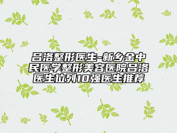 吕洛整形医生-新乡金中民医学整形美容医院吕洛医生位列10强医生推荐
