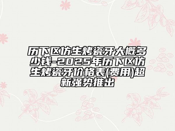 历下区仿生烤瓷牙大概多少钱-2025年历下区仿生烤瓷牙价格表(费用)超新强势推出