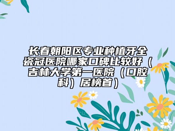 长春朝阳区专业种植牙全瓷冠医院哪家口碑比较好（吉林大学第一医院（口腔科）居榜首）