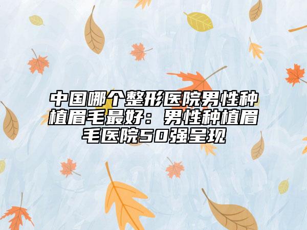 中国哪个整形医院男性种植眉毛最好：男性种植眉毛医院50强呈现