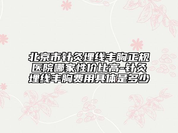 北京市针灸埋线丰胸正规医院哪家性价比高-针灸埋线丰胸费用具体是多少
