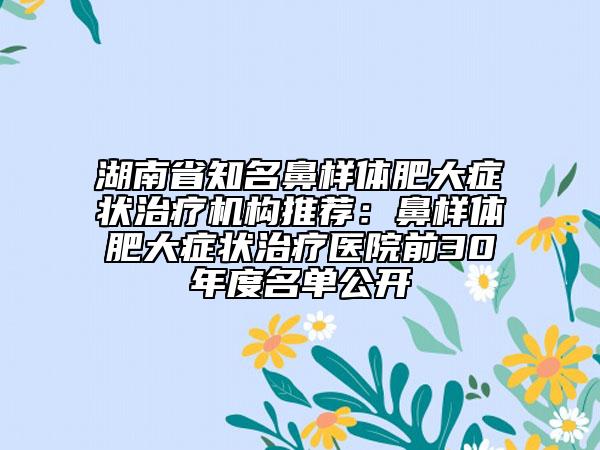 湖南省知名鼻样体肥大症状治疗机构推荐：鼻样体肥大症状治疗医院前30年度名单公开
