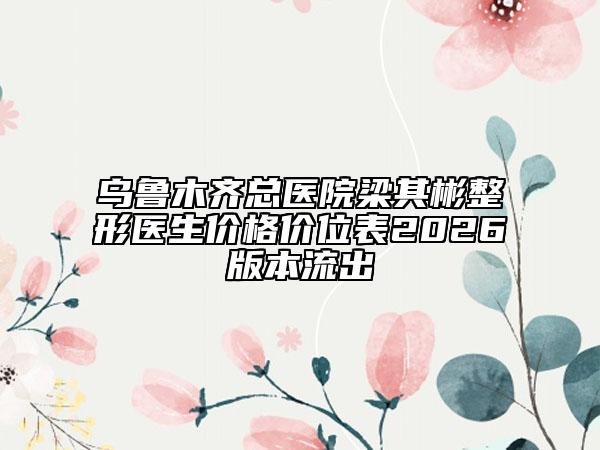 乌鲁木齐总医院梁其彬整形医生价格价位表2026版本流出