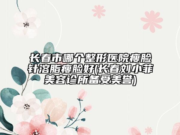 长春市哪个整形医院瘦脸针溶脂瘦脸好(长春刘小菲美容诊所备受美誉)