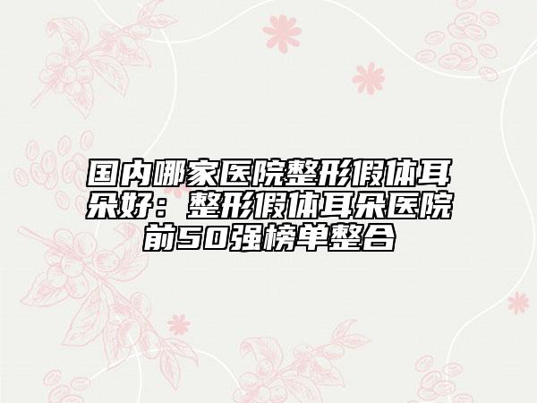 国内哪家医院整形假体耳朵好：整形假体耳朵医院前50强榜单整合