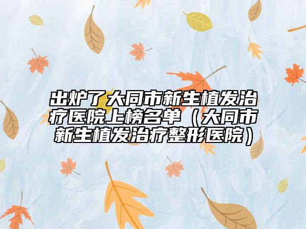 出炉了大同市新生植发治疗医院上榜名单（大同市新生植发治疗整形医院）