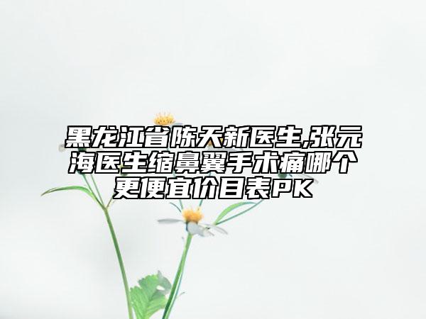 黑龙江省陈天新医生,张元海医生缩鼻翼手术痛哪个更便宜价目表PK