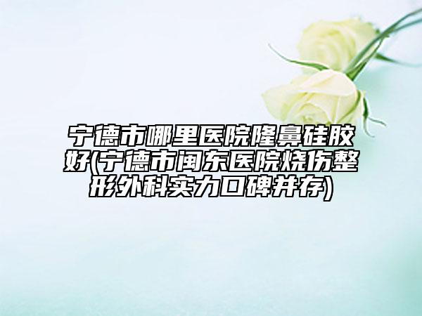 宁德市哪里医院隆鼻硅胶好(宁德市闽东医院烧伤整形外科实力口碑并存)