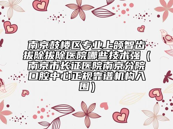 南京鼓楼区专业上颌智齿拔除拔除医院哪些技术强（南京市长征医院南京分院口腔中心正规靠谱机构入围）