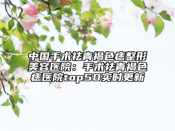 中国手术祛青褐色痣整形美容医院：手术祛青褐色痣医院top50实时更新