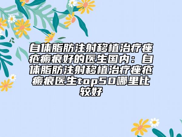 自体脂肪注射移植治疗痤疮瘢痕好的医生国内：自体脂肪注射移植治疗痤疮瘢痕医生top50哪里比较好