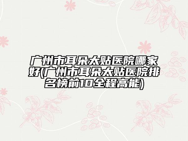 广州市耳朵太贴医院哪家好(广州市耳朵太贴医院排名榜前10全程高能)