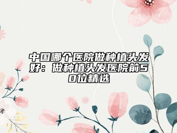中国哪个医院做种植头发好：做种植头发医院前50位精选