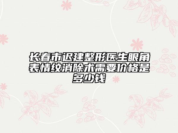长春市迟建整形医生眼角表情纹消除术需要价格是多少钱