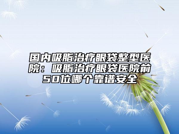 国内吸脂治疗眼袋整型医院：吸脂治疗眼袋医院前50位哪个靠谱安全