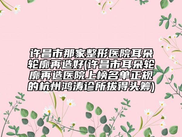 许昌市那家整形医院耳朵轮廓再造好(许昌市耳朵轮廓再造医院上榜名单正规的杭州鸿涛诊所拔得头筹)