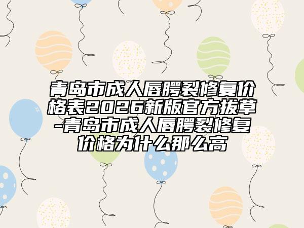青岛市成人唇腭裂修复价格表2026新版官方拔草-青岛市成人唇腭裂修复价格为什么那么高